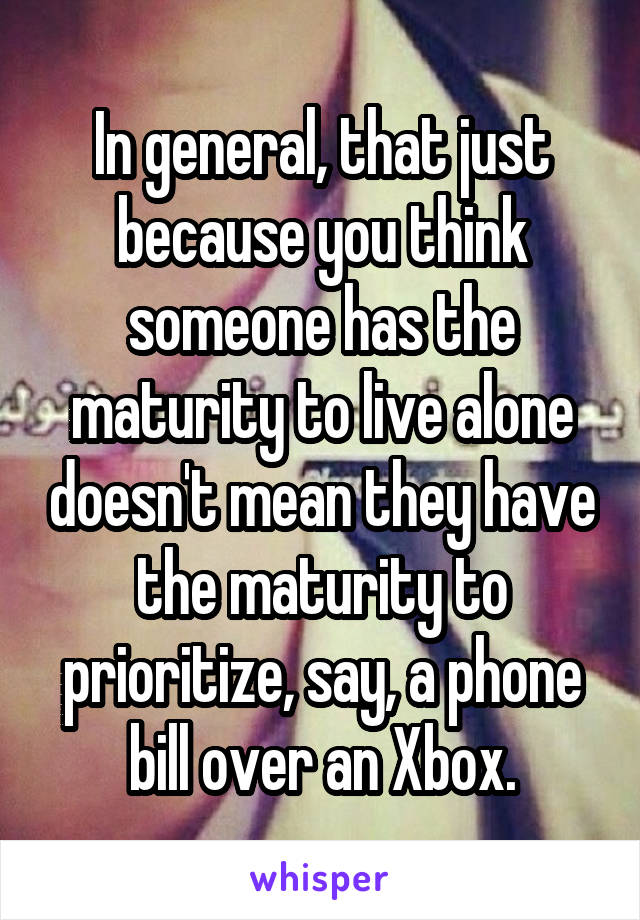 In general, that just because you think someone has the maturity to live alone doesn't mean they have the maturity to prioritize, say, a phone bill over an Xbox.