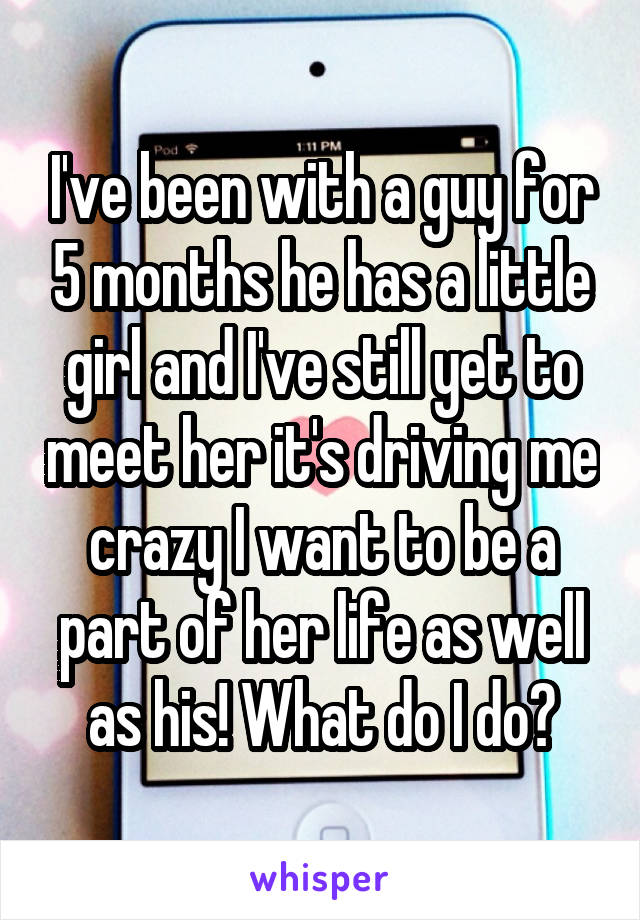 I've been with a guy for 5 months he has a little girl and I've still yet to meet her it's driving me crazy I want to be a part of her life as well as his! What do I do?