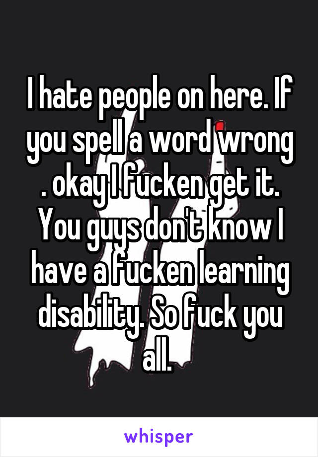 I hate people on here. If you spell a word wrong . okay I fucken get it. You guys don't know I have a fucken learning disability. So fuck you all. 
