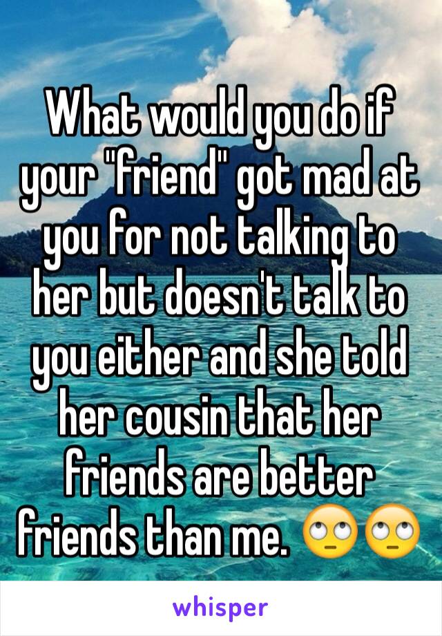 What would you do if your "friend" got mad at you for not talking to her but doesn't talk to you either and she told her cousin that her friends are better friends than me. 🙄🙄