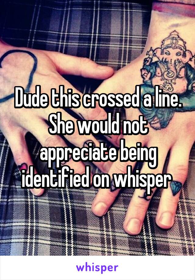 Dude this crossed a line. She would not appreciate being identified on whisper 