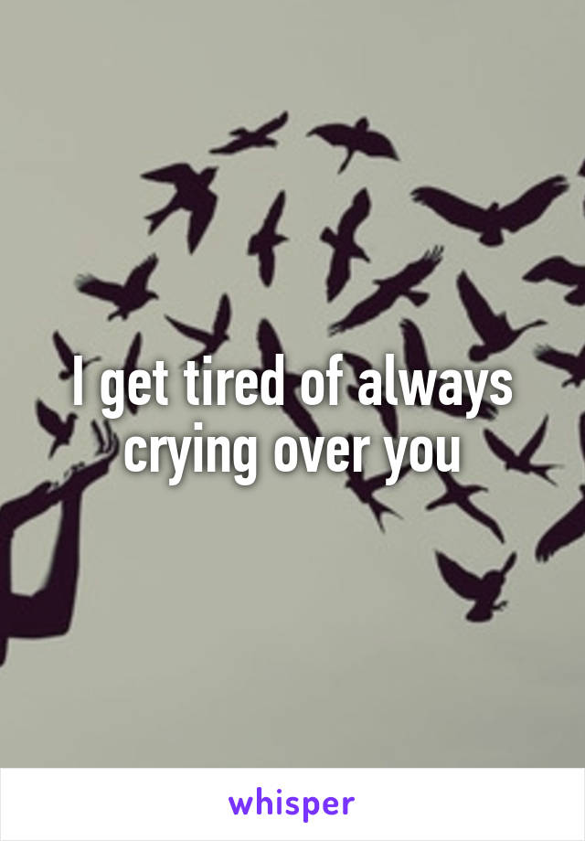 I get tired of always crying over you
