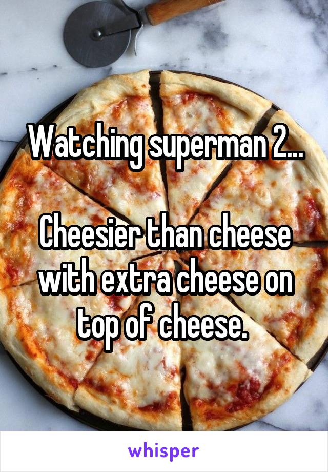 Watching superman 2...

Cheesier than cheese with extra cheese on top of cheese. 