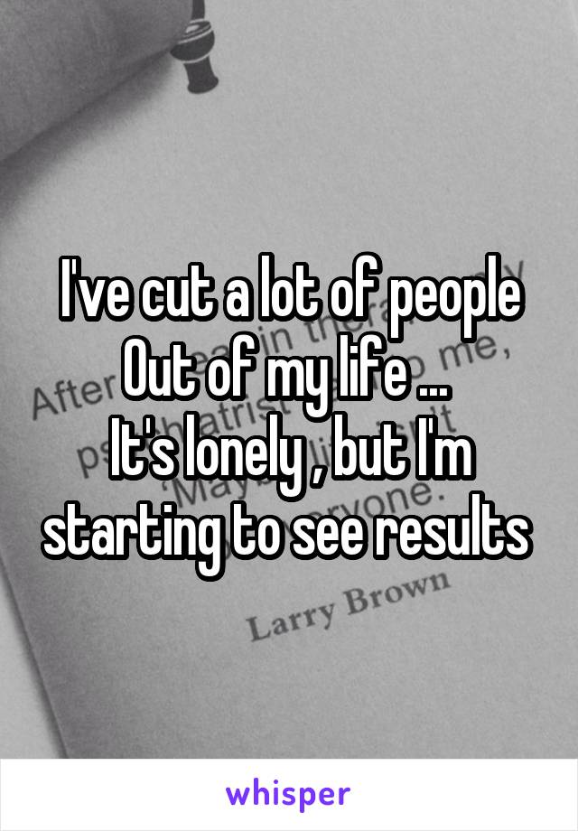 I've cut a lot of people
Out of my life ... 
It's lonely , but I'm starting to see results 