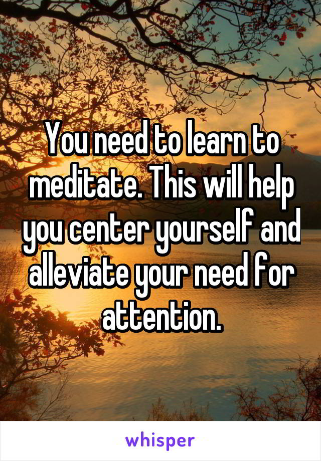 You need to learn to meditate. This will help you center yourself and alleviate your need for attention.