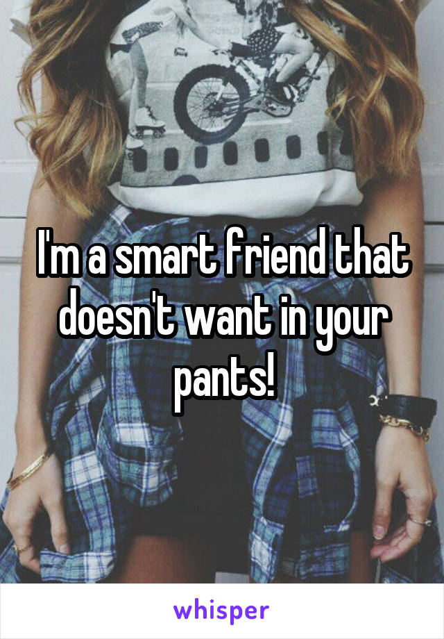 I'm a smart friend that doesn't want in your pants!