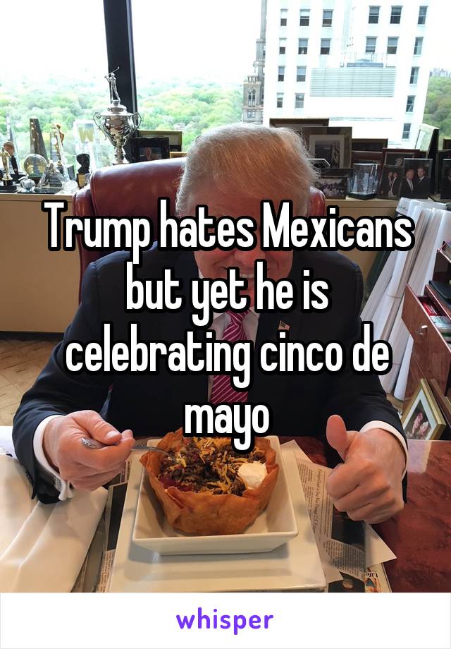 Trump hates Mexicans but yet he is celebrating cinco de mayo