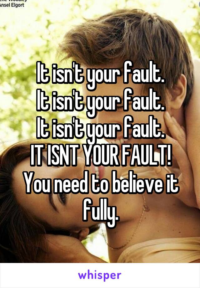 It isn't your fault.
It isn't your fault.
It isn't your fault.
IT ISNT YOUR FAULT!
You need to believe it fully.