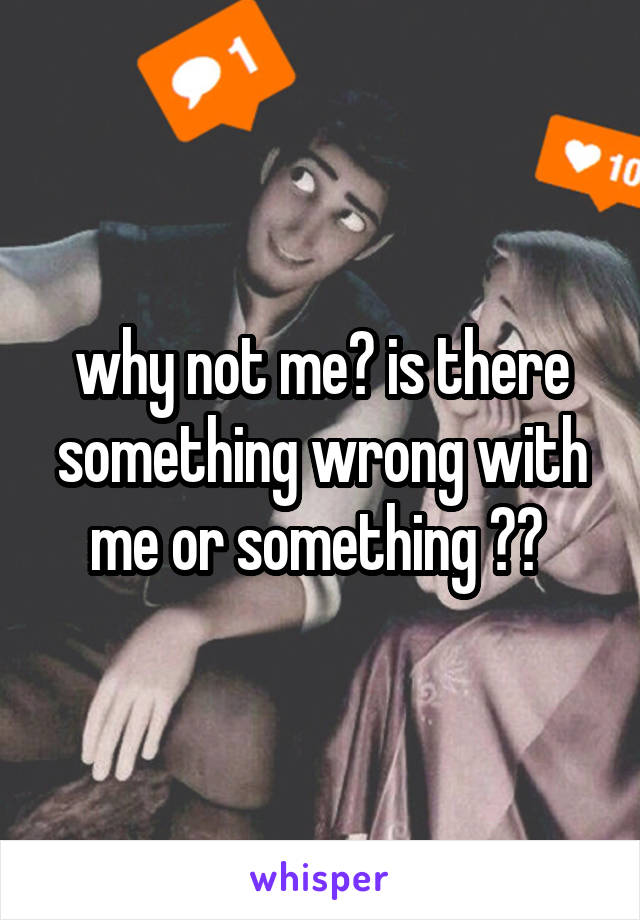 why not me? is there something wrong with me or something ?? 