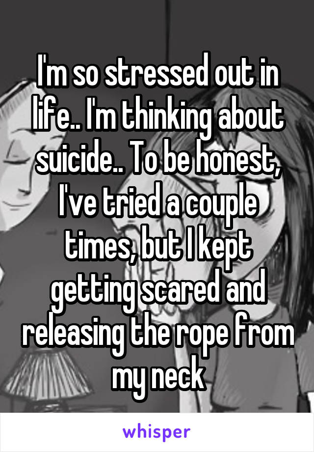 I'm so stressed out in life.. I'm thinking about suicide.. To be honest, I've tried a couple times, but I kept getting scared and releasing the rope from my neck