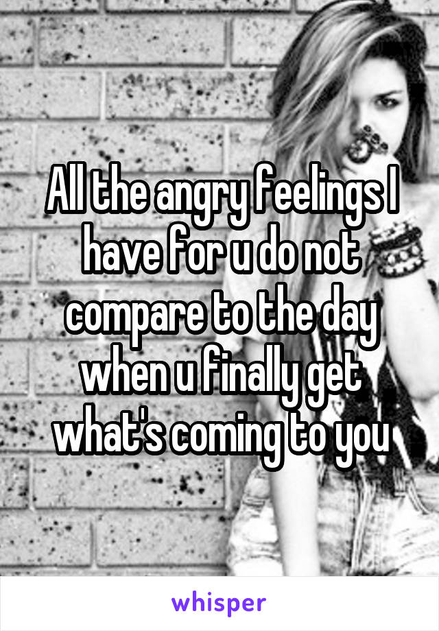 All the angry feelings I have for u do not compare to the day when u finally get what's coming to you