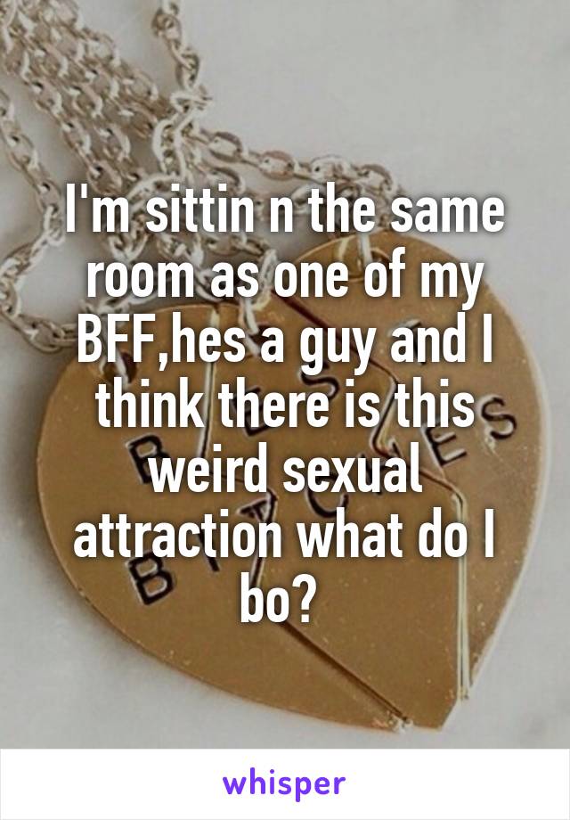 I'm sittin n the same room as one of my BFF,hes a guy and I think there is this weird sexual attraction what do I bo? 