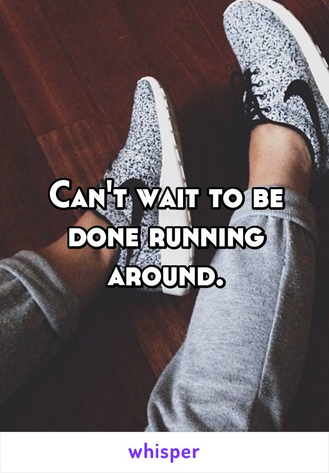 Can't wait to be done running around.