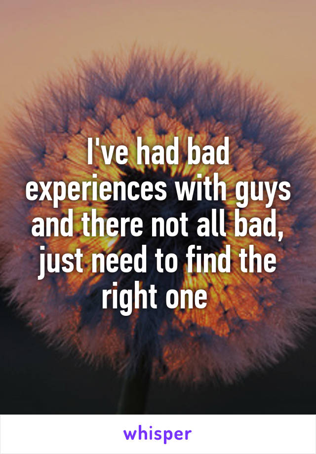 I've had bad experiences with guys and there not all bad, just need to find the right one 