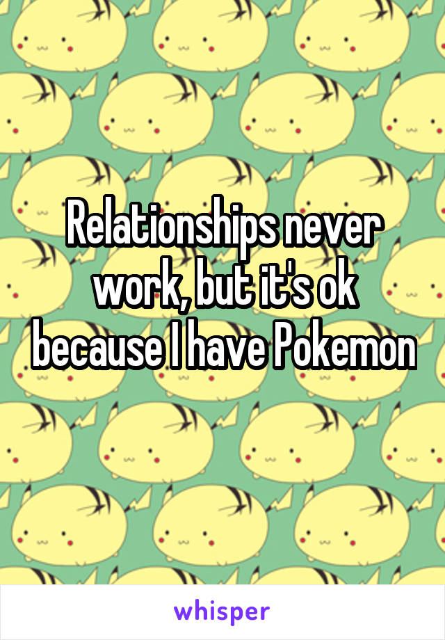 Relationships never work, but it's ok because I have Pokemon 