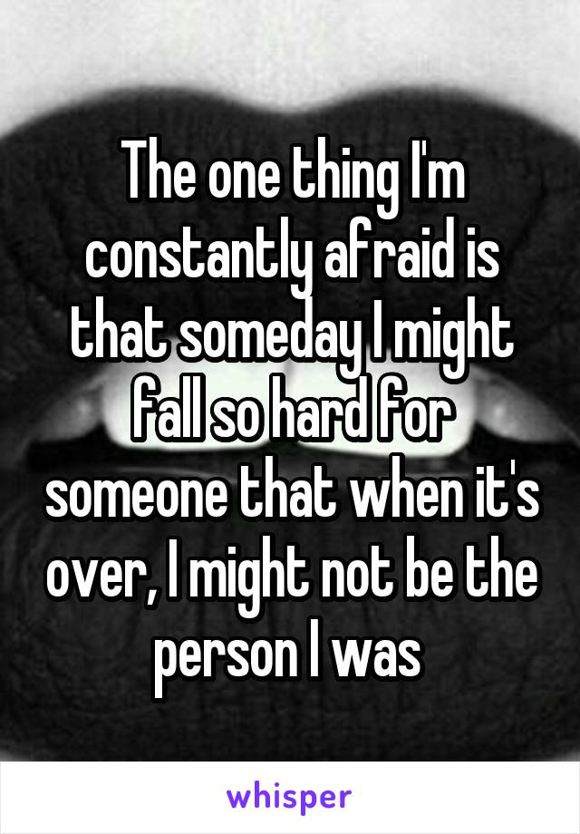 The one thing I'm constantly afraid is that someday I might fall so hard for someone that when it's over, I might not be the person I was 