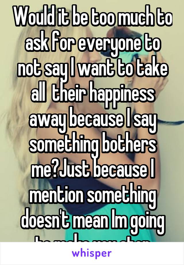 Would it be too much to ask for everyone to not say I want to take all  their happiness away because I say something bothers me?Just because I mention something doesn't mean Im going to make you stop
