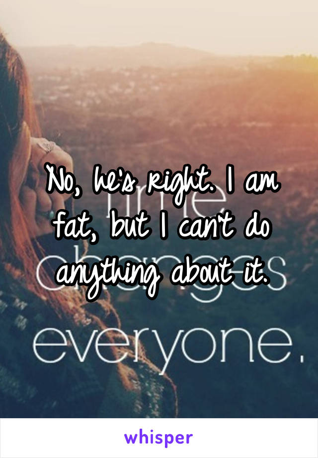 No, he's right. I am fat, but I can't do anything about it.