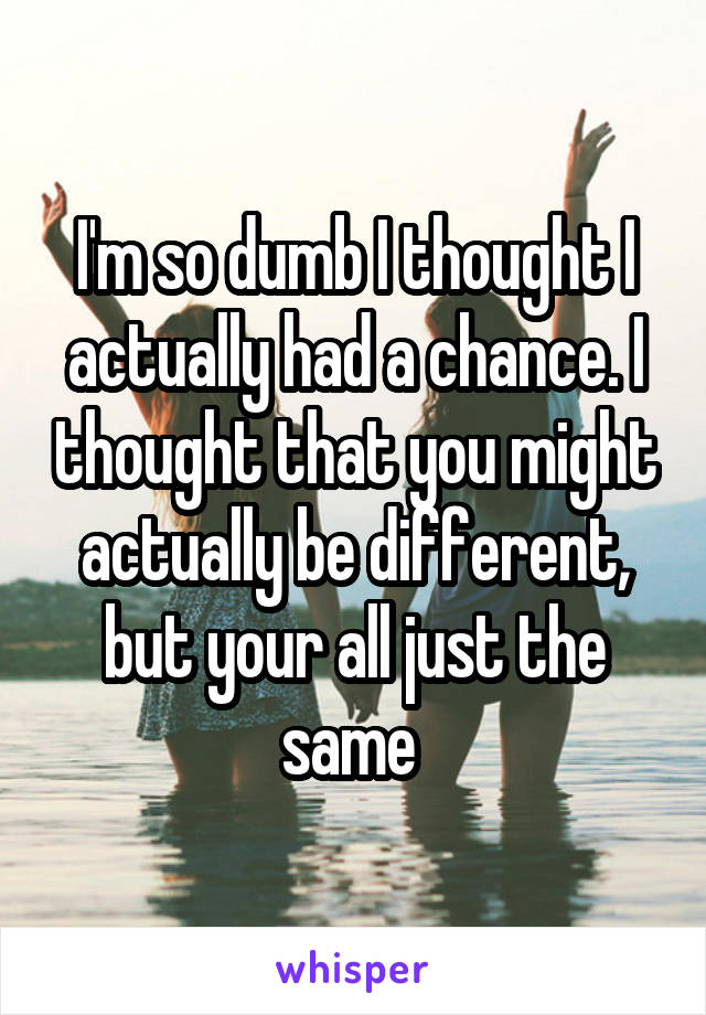 I'm so dumb I thought I actually had a chance. I thought that you might actually be different, but your all just the same 