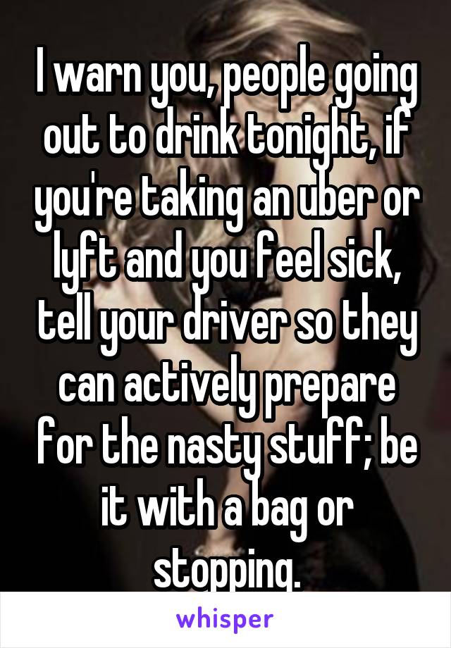 I warn you, people going out to drink tonight, if you're taking an uber or lyft and you feel sick, tell your driver so they can actively prepare for the nasty stuff; be it with a bag or stopping.