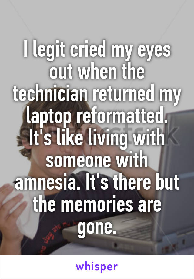 I legit cried my eyes out when the technician returned my laptop reformatted. It's like living with someone with amnesia. It's there but the memories are gone.