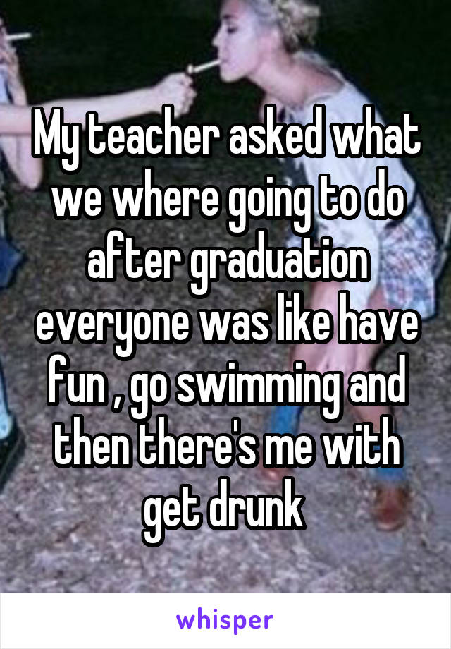 My teacher asked what we where going to do after graduation everyone was like have fun , go swimming and then there's me with get drunk 