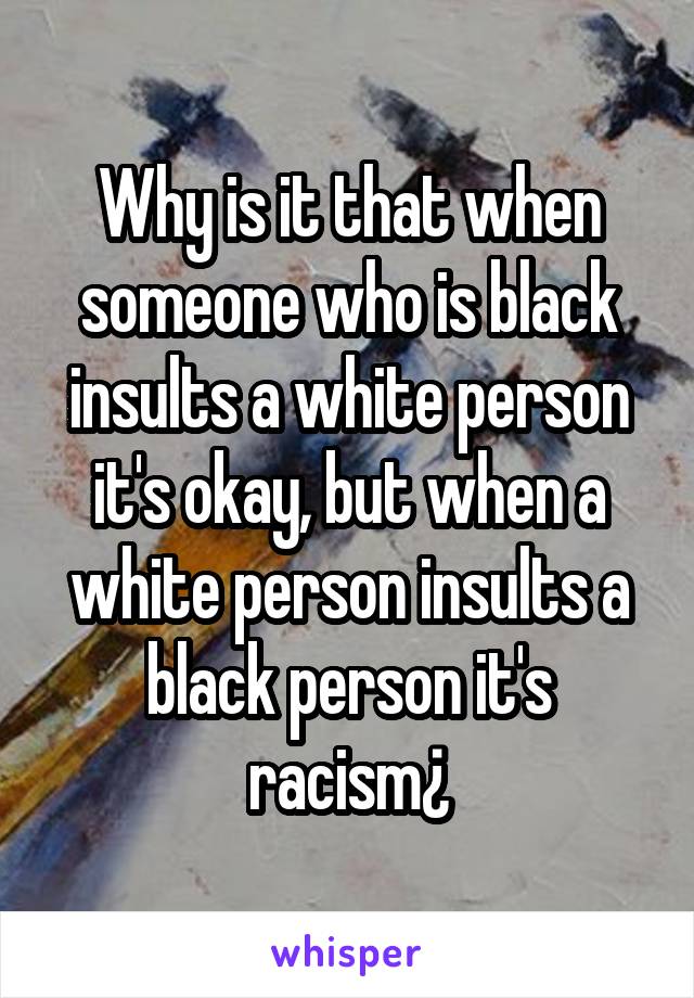 Why is it that when someone who is black insults a white person it's okay, but when a white person insults a black person it's racism¿