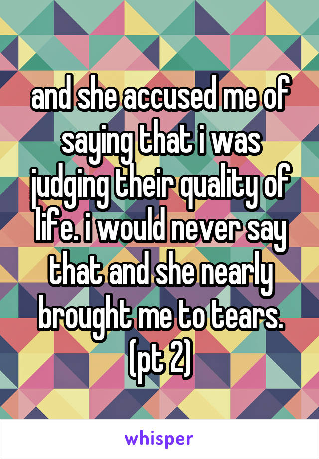 and she accused me of saying that i was judging their quality of life. i would never say that and she nearly brought me to tears. (pt 2)