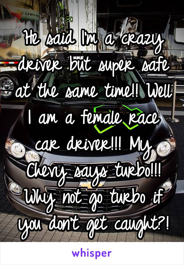 He said I'm a crazy driver but super safe at the same time!! Well I am a female race car driver!!! My Chevy says turbo!!! Why not go turbo if you don't get caught?!