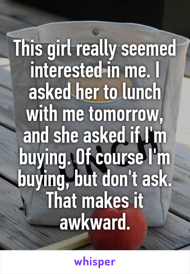 This girl really seemed interested in me. I asked her to lunch with me tomorrow, and she asked if I'm buying. Of course I'm buying, but don't ask. That makes it awkward.