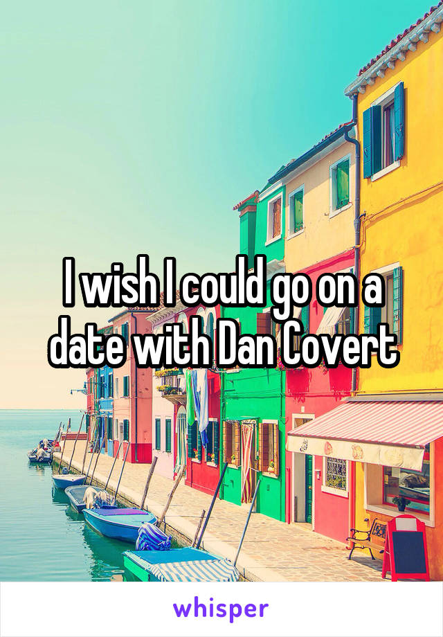 I wish I could go on a date with Dan Covert