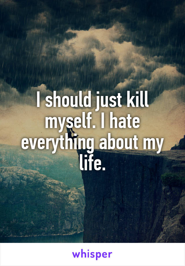I should just kill myself. I hate everything about my life.
