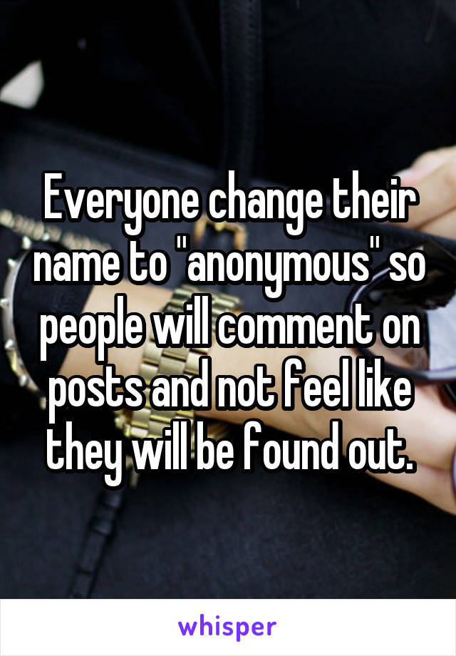 Everyone change their name to "anonymous" so people will comment on posts and not feel like they will be found out.