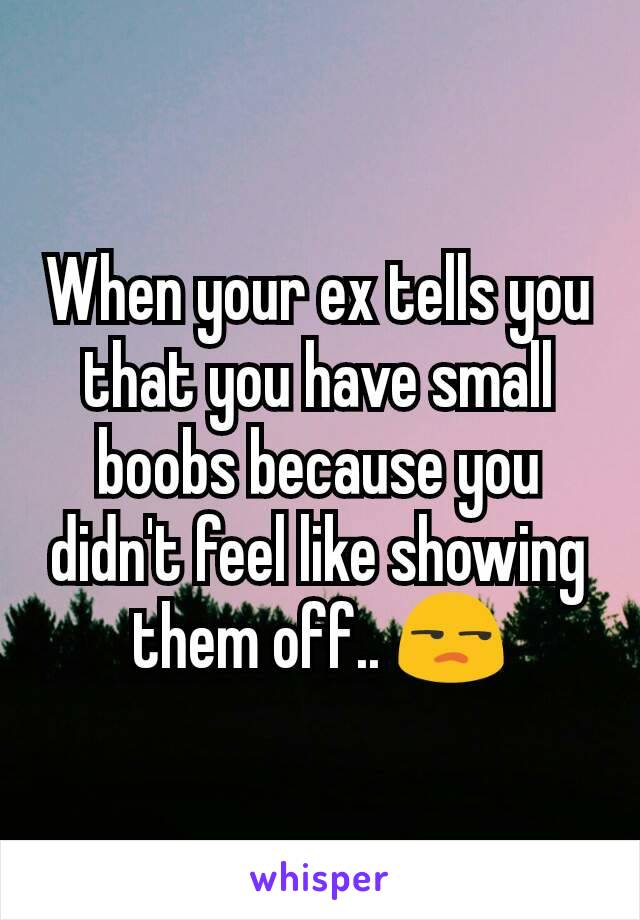 When your ex tells you that you have small boobs because you didn't feel like showing them off.. 😒