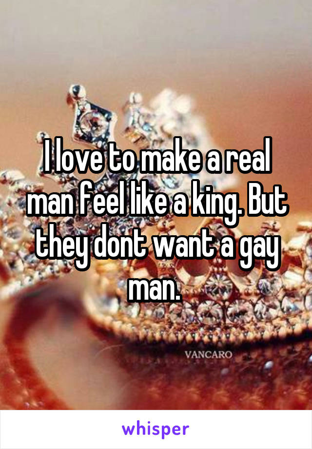 I love to make a real man feel like a king. But they dont want a gay man. 