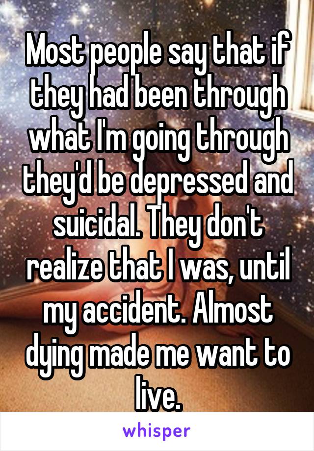 Most people say that if they had been through what I'm going through they'd be depressed and suicidal. They don't realize that I was, until my accident. Almost dying made me want to live.