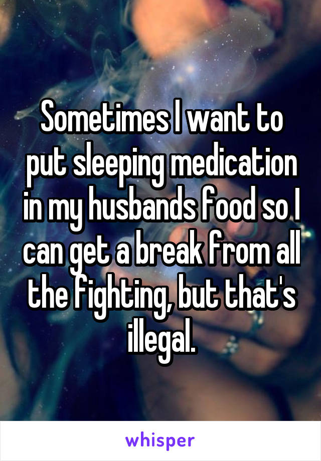 Sometimes I want to put sleeping medication in my husbands food so I can get a break from all the fighting, but that's illegal.