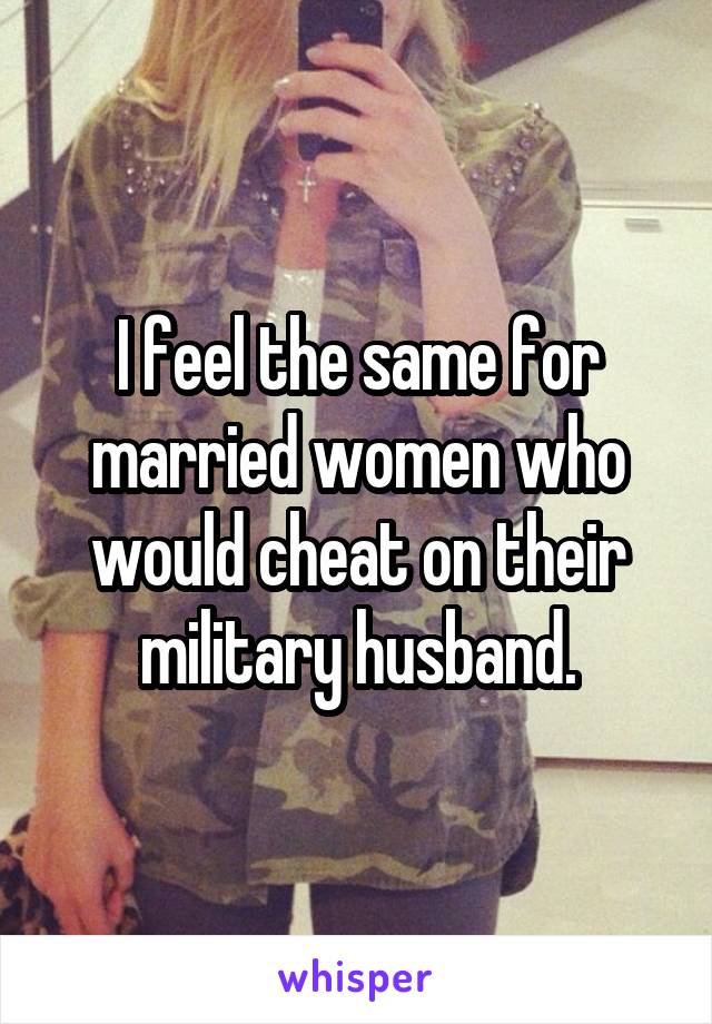 I feel the same for married women who would cheat on their military husband.