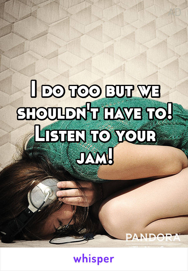 I do too but we shouldn't have to! Listen to your jam!
