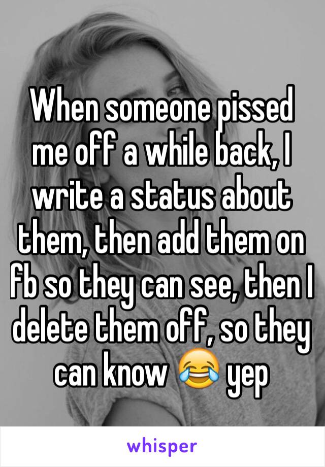 When someone pissed me off a while back, I write a status about them, then add them on fb so they can see, then I delete them off, so they can know 😂 yep