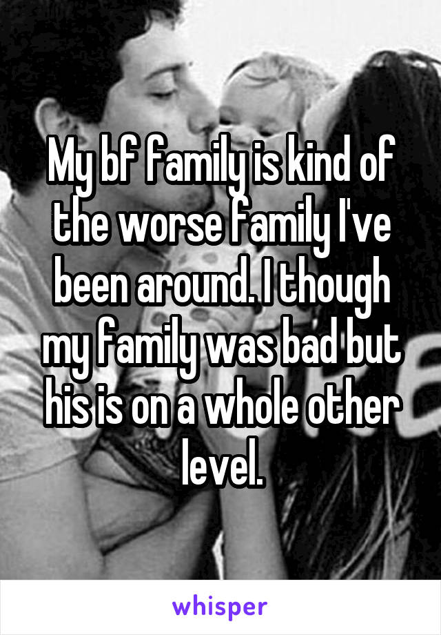 My bf family is kind of the worse family I've been around. I though my family was bad but his is on a whole other level.