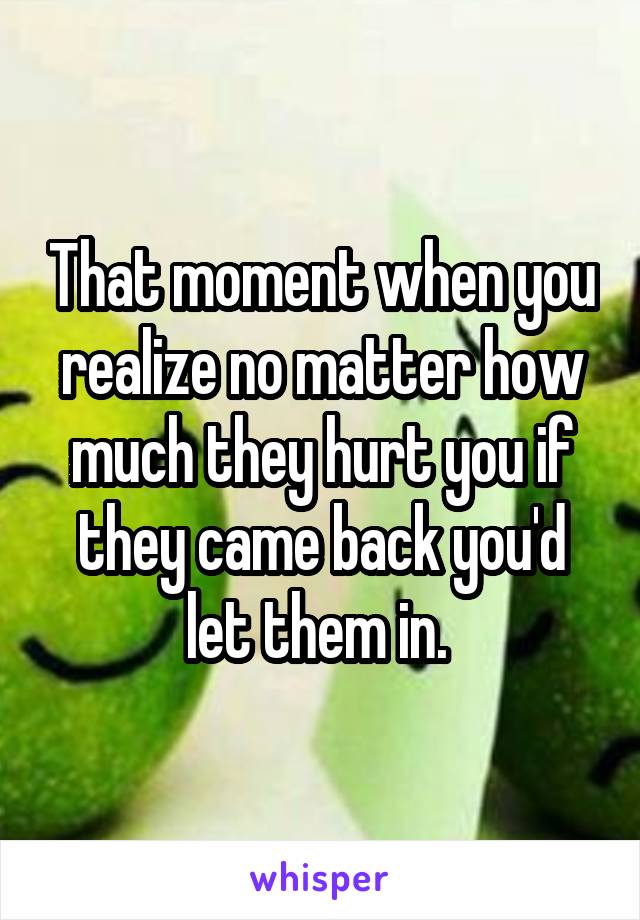 That moment when you realize no matter how much they hurt you if they came back you'd let them in. 