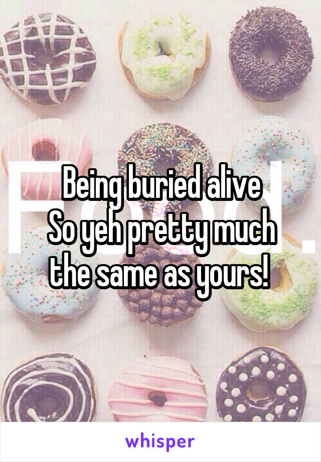 Being buried alive
So yeh pretty much the same as yours! 