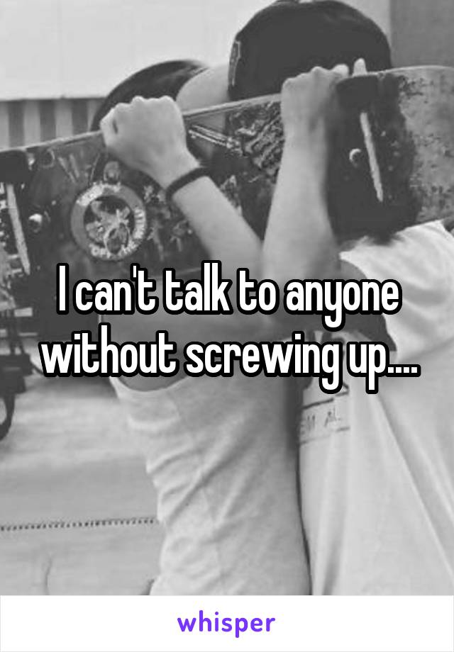 I can't talk to anyone without screwing up....