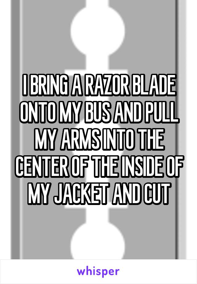 I BRING A RAZOR BLADE ONTO MY BUS AND PULL MY ARMS INTO THE CENTER OF THE INSIDE OF MY JACKET AND CUT