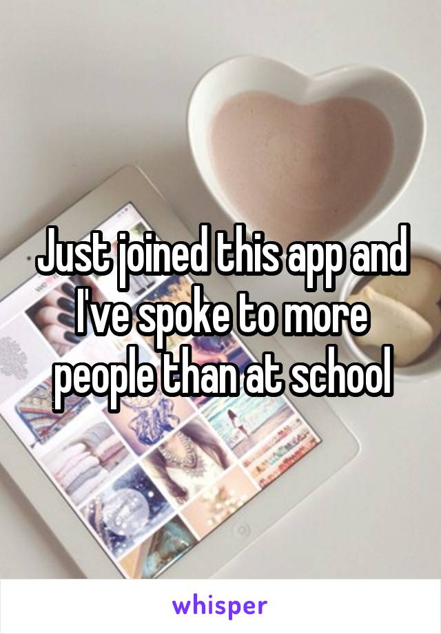 Just joined this app and I've spoke to more people than at school