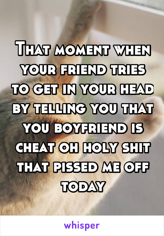 That moment when your friend tries to get in your head by telling you that you boyfriend is cheat oh holy shit that pissed me off today