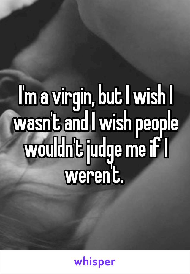 I'm a virgin, but I wish I wasn't and I wish people wouldn't judge me if I weren't. 