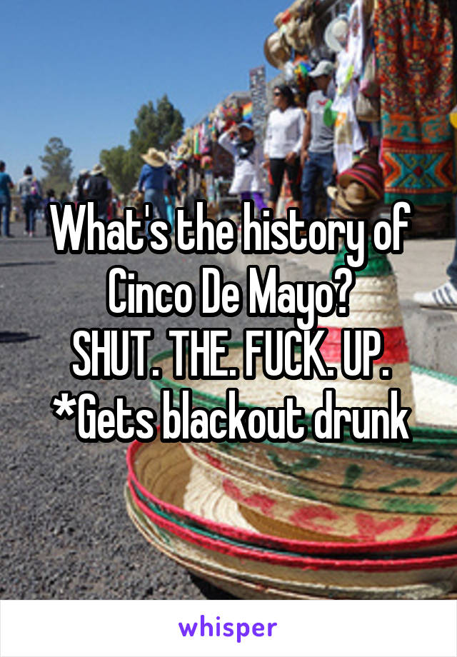 What's the history of Cinco De Mayo?
SHUT. THE. FUCK. UP.
*Gets blackout drunk