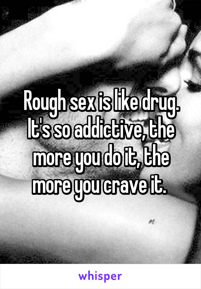 Rough sex is like drug. It's so addictive, the more you do it, the more you crave it. 